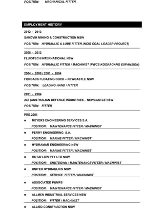 POSITION: MECHANICAL FITTER 
EMPLOYMENT HISTORY 
2012 - 2013 
SANDVIK MINING & CONSTRUCTION NSW 
POSITION: HYDRAULIC & LUBE FITTER (NCIG COAL LOADER PROJECT) 
2008 - 2012 
FLUIDTECH INTERNATIONAL NSW 
POSITION: HYDRAULIC FITTER / MACHINIST (PWCS KOORAGANG EXPANSION) 
2004 - 2008 / 2001 - 2004 
FORGACS FLOATING DOCK – NEWCASTLE NSW 
POSITION: LEADING HAND / FITTER 
2001 - 2004 
ADI (AUSTRALIAN DEFENCE INDUSTRIES – NEWCASTLE NSW 
POSITION: FITTER 
PRE 2001 
 MEYERS ENGINEERING SERVICES S.A. 
POSITION: MAINTENANCE FITTER / MACHINIST 
 PERRY ENGINEERING S.A. 
POSITION: MARINE FITTER / MACHINIST 
 HYDRAMAR ENGINEERING NSW 
POSITION: MARINE FITTER / MACHINIST 
 ROTAFLOW PTY LTD NSW 
POSITION: SHUTDOWN / MAINTENANCE FITTER / MACHINIST 
 UNITED HYDRAULICS NSW 
POSITION: SERVICE FITTER / MACHINIST 
 ASSOCIATED PUMPS 
POSITION: MAINTENANCE FITTER / MACHINIST 
 ALLMEN INDUSTRIAL SERVICES NSW 
POSITION: FITTER / MACHINIST 
 ALLIED CONSTRUCTION NSW 
 