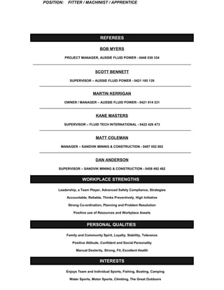 POSITION: FITTER / MACHINIST / APPRENTICE 
REFEREES 
BOB MYERS 
PROJECT MANAGER, AUSSIE FLUID POWER - 0448 030 334 
SCOTT BENNETT 
SUPERVISOR – AUSSIE FLUID POWER - 0421 185 139 
MARTIN KERRIGAN 
OWNER / MANAGER – AUSSIE FLUID POWER - 0421 914 331 
KANE MASTERS 
SUPERVISOR – FLUID TECH INTERNATIONAL - 0422 426 473 
MATT COLEMAN 
MANAGER – SANDVIK MINING & CONSTRUCTION - 0407 052 002 
DAN ANDERSON 
SUPERVISOR – SANDVIK MINING & CONSTRUCTION - 0458 492 482 
WORKPLACE STRENGTHS 
Leadership, a Team Player, Advanced Safety Compliance, Strategies 
Accountable, Reliable, Thinks Preventively, High Initiative 
Strong Co-ordination, Planning and Problem Resolution 
Positive use of Resources and Workplace Assets 
PERSONAL QUALITIES 
Family and Community Spirit, Loyalty, Stability, Tolerance 
Positive Attitude, Confident and Social Personality 
Manual Dexterity, Strong, Fit, Excellent Health 
INTERESTS 
Enjoys Team and Individual Sports, Fishing, Boating, Camping 
Water Sports, Motor Sports, Climbing, The Great Outdoors 
 