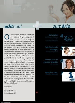 editorial

O

s Laboratórios Baldacci contribuem
para o processo de aprendizagem e difusão de novas informações e o jornal
Ponto a Ponto é mais um exemplo dessa filosofia. Da mesma maneira, a Empresa sempre se
focou na qualidade de vida do paciente acima
de qualquer interesse, resultando em um programa de incentivo à ciência, direcionado ao
estudo da doença de Chagas. “É importante divulgar esse prêmio, pois é uma ação resultante
da filosofia dos Laboratórios Baldacci, sempre
promovida nas comunidades dos países em
que atua”, afirmou Massimo Baldacci, presidente dos Laboratórios Baldacci, em entrevista
ao jornal Ponto a Ponto. Nessa linha editorial,
também apresentamos o artigo da Dra. Helma
Cotrim, professora-associada de Gastroenterologia e Hepatologia da Faculdade de Medicina
da Universidade Federal da Bahia, sobre o tratamento da esteatose hepática não alcoólica. Outra seção interessante nesta edição são os sites
médicos com acesso gratuito, disponibilizados
pelo portal “Saúde baseada em evidências” do
Ministério da Saúde.

sumário
Entrevista:
Dr. Massimo Baldacci,
presidente dos
Laboratórios Baldacci

Administrando
o tempo:
dicas fáceis e práticas

Tratamento da
esteato-hepatite
não alcoólica

Agenda e sites:
confira as novidades!

4
5
6
7

Boa leitura!
Fernando Palauso
Diretor Comercial

14729 JonalBaldacci.indd 3

O conteúdo desta obra é de inteira responsabilidade de seu(s) autor(es).
Produzido por Segmento Farma Editores Ltda., sob encomenda de Baldacci, em fevereiro de 2013.
Material de distribuição exclusiva à classe médica.

Rua Anseriz, 27, Campo Belo – 04618-050 – São Paulo, SP. Fone: 11 3093-3300
www.segmentofarma.com.br • segmentofarma@segmentofarma.com.br • Cód. da publicação: 14729.02.2013

05/02/13 15:47

 