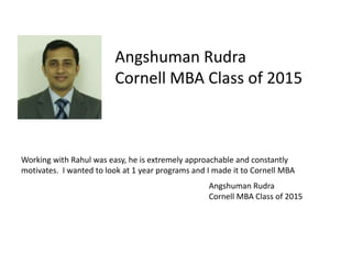 Angshuman Rudra
Cornell MBA Class of 2015
Working with Rahul was easy, he is extremely approachable and constantly
motivates. I wanted to look at 1 year programs and I made it to Cornell MBA
Angshuman Rudra
Cornell MBA Class of 2015
 