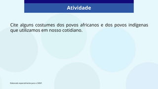 Atividade
Cite alguns costumes dos povos africanos e dos povos indígenas
que utilizamos em nosso cotidiano.
Elaborado especialmente para o CMSP.
 