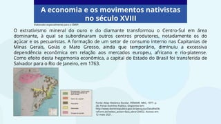 A economia e os movimentos nativistas
no século XVIII
Fonte: Atlas Histórico Escolar. FENAME. MEC, 1977. p.
28. Portal Domínio Público. Disponível em:
http://www.dominiopublico.gov.br/pesquisa/DetalheOb
raForm.do?select_action=&co_obra=24652. Acesso em:
12 maio 2021.
O extrativismo mineral do ouro e do diamante transformou o Centro-Sul em área
dominante, à qual se subordinaram outros centros produtores, notadamente os do
açúcar e os pecuaristas. A formação de um setor de consumo interno nas Capitanias de
Minas Gerais, Goiás e Mato Grosso, ainda que temporário, diminuiu a excessiva
dependência econômica em relação aos mercados europeu, africano e rio-platense.
Como efeito desta hegemonia econômica, a capital do Estado do Brasil foi transferida de
Salvador para o Rio de Janeiro, em 1763.
Elaborado especialmente para o CMSP.
 