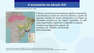 Embora a economia permanecesse agrária e escravista,
subordinada ao setor de consumo externo, a partir da
segunda metade do século começaram a se impor as
atividades econômicas em regime capitalista. O café,
cujas exportações superaram o algodão e o açúcar,
A economia no século XIX
Fonte: Atlas Histórico Escolar. FENAME. MEC, 1977. p. 32. Portal Domínio Público. Disponível em:
http://www.dominiopublico.gov.br/pesquisa/DetalheObraForm.do?select_action=&co_obra=24652. Acesso em: 12 maio 2021.
Elaborado especialmente para o CMSP.
manteve sua hegemonia apesar da
mudança do trabalho escravizado
pelo assalariado.
 