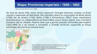 Mapa: Províncias imperiais – 1840 – 1882
Fonte: FIGUEIREDO, Adma Hamam de. Formação territorial. In: Brasil: uma
visão geográfica e ambiental no início do século XXI. p. 14, cap.1. IBGE.
Coordenação de Geografia, 2016. Disponível em:
https://biblioteca.ibge.gov.br/visualizacao/livros/liv97884_cap1.pdf.
Acesso em: 12 maio 2021.
No final do século XVIII, novos ventos sopraram: Portugal enfrentou revoltas no Brasil
visando à separação da Metrópole. São exemplos típicos as conjurações de Minas Gerais
(1789), Rio de Janeiro (1794), Bahia (1798) e Pernambuco (1801). Esses movimentos
desembocaram na independência do Brasil (1822), pouco tempo depois, mas o território
brasileiro não foi afetado. Pode-se dizer que a grande questão enfrentada pelo Império
(1822-1889) foi a de manter e consolidar a unidade territorial, superando as forças
centrífugas das inúmeras revoltas locais.
Elaborado especialmente para o CMSP.
 