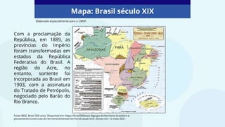 Mapa: Brasil século XIX
Com a proclamação da
República, em 1889, as
províncias do Império
foram transformadas em
estados da República
Federativa do Brasil. A
região do Acre, no
entanto, somente foi
incorporada ao Brasil em
1903, com a assinatura
do Tratado de Petrópolis,
negociado pelo Barão do
Rio Branco.
Fonte IBGE, Brasil 500 anos. Disponível em: https://brasil500anos.ibge.gov.br/territorio-brasileiro-e-
povoamento/construcao-do-territorio/extensao-territorial-atual.html. Acesso em: 12 maio 2021.
Elaborado especialmente para o CMSP.
 