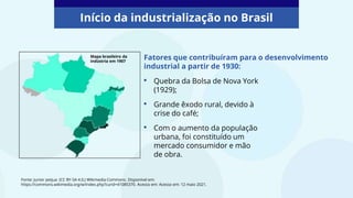 Início da industrialização no Brasil
Fonte: Junior petjua (CC BY-SA 4.0,) Wikimedia Commons. Disponível em:
https://commons.wikimedia.org/w/index.php?curid=41085370. Acesso em: Acesso em: 12 maio 2021.
Fatores que contribuíram para o desenvolvimento
industrial a partir de 1930:
Mapa brasileiro da
indústria em 1907
• Quebra da Bolsa de Nova York
(1929);
• Grande êxodo rural, devido à
crise do café;
• Com o aumento da população
urbana, foi constituído um
mercado consumidor e mão
de obra.
 