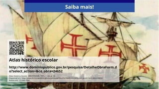 Atlas histórico escolar
http://www.dominiopublico.gov.br/pesquisa/DetalheObraForm.d
o?select_action=&co_obra=24652
Saiba mais!
Atlas Histórico Escolar. MEC/FENAME, 1977, 7. ed., p. 13.
Disponível em: http://www.dominiopublico.gov.br/pesquisa/DetalheObraForm.do?select_action=&co_obra=24652.
Acesso em: 12 maio 2021.
 