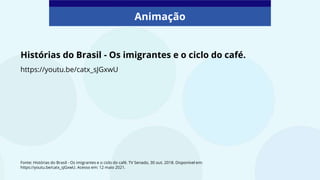 Histórias do Brasil - Os imigrantes e o ciclo do café.
Animação
https://youtu.be/catx_sJGxwU
Fonte: Histórias do Brasil - Os imigrantes e o ciclo do café. TV Senado, 30 out. 2018. Disponível em:
https://youtu.be/catx_sJGxwU. Acesso em: 12 maio 2021.
 