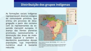 As formações sociais indígenas
representavam diversos estágios
da comunidade primitiva, que
entrou em processo de desa-
gregação a partir dos contatos
com os representantes da ex-
pansão mercantil europeia. O
avanço das frentes pioneiras
promoveu, sucessivamente, a
diminuição das áreas de mobi-
lidade espacial e também o
decréscimo quantitativo dessas
populações, cuja importância
numérica atual é bastante
reduzida.
Distribuição dos grupos indígenas
Atlas Histórico Escolar. MEC/FENAME, 1977, 7. ed., p. 10.
Disponível em:
http://www.dominiopublico.gov.br/pesquisa/DetalheObra
Form.do?select_action=&co_obra=24652. Acesso em: 18
maio 2021.
 