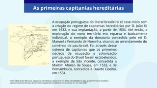 As primeiras capitanias hereditárias
Fonte: IBGE Brasil 500 anos. Capitanias hereditárias. Disponível em: https://brasil500anos.ibge.gov.br/territorio-brasileiro-
e-povoamento/construcao-do-territorio/capitanias-hereditarias.html. Acesso em: 12 maio 2021.
A ocupação portuguesa do litoral brasileiro só teve início com
a criação do regime de capitanias hereditárias por D. João III,
em 1532, e sua implantação, a partir de 1534. Até então, a
exploração do novo território era esparsa e basicamente
individual, a exemplo da donataria concedida pelo rei D.
Manuel a Fernando de Noronha, visando ao arrendamento do
comércio de pau-brasil. Foi através desse
sistema de capitanias que os primeiros
núcleos de ocupação e colonização
portuguesa do Brasil foram estabelecidos,
a exemplo de São Vicente, concedida a
Martim Afonso de Sousa, em 1532, e de
Pernambuco, concedida a Duarte Coelho,
em 1534.
 