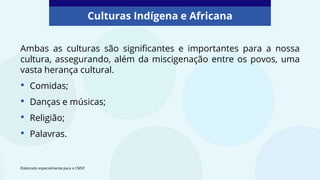 Culturas Indígena e Africana
Ambas as culturas são significantes e importantes para a nossa
cultura, assegurando, além da miscigenação entre os povos, uma
vasta herança cultural.
• Comidas;
• Danças e músicas;
• Religião;
• Palavras.
Elaborado especialmente para o CMSP.
 