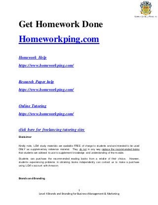 Level 4 Brands and Branding for Business Management & Marketing
1
Get Homework Done
Homeworkping.com
Homework Help
https://www.homeworkping.com/
Research Paper help
https://www.homeworkping.com/
Online Tutoring
https://www.homeworkping.com/
click here for freelancing tutoring sites
Disclaimer
Kindly note, LCM study materials are available FREE of charge to students and are intended to be used
ONLY as supplementary reference material. They do not in any way replace the recommended books
that students are advised to use to supplement knowledge and understanding of the module.
Students can purchase the recommended reading books from a retailer of their choice. However,
students experiencing problems in obtaining books independently can contact us to make a purchase
using LCM’s account with Amazon.
Brands and Branding
 