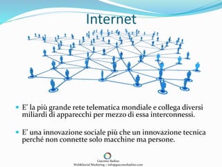 Internet
 E’ la più grande rete telematica mondiale e collega diversi
miliardi di apparecchi per mezzo di essa interconnessi.
 E’ una innovazione sociale più che un innovazione tecnica
perché non connette solo macchine ma persone.
Giacomo Badino
Web&Social Marketing – info@giacomobadino.com
 