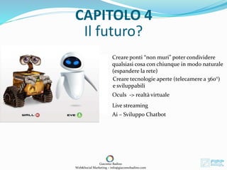 Il futuro?
Giacomo Badino
Web&Social Marketing – info@giacomobadino.com
CAPITOLO 4
Creare ponti “non muri” poter condividere
qualsiasi cosa con chiunque in modo naturale
(espandere la rete)
Creare tecnologie aperte (telecamere a 360°)
e sviluppabili
Oculs -> realtà virtuale
Live streaming
Ai – Sviluppo Chatbot
 
