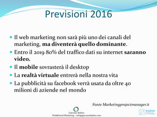 Previsioni 2016
 Il web marketing non sarà più uno dei canali del
marketing, ma diventerà quello dominante.
 Entro il 2019 80% del traffico dati su internet saranno
video.
 Il mobile sovrasterà il desktop
 La realtà virtuale entrerà nella nostra vita
 La pubblicità su facebook verrà usata da oltre 40
milioni di aziende nel mondo
Fonte Marketingprojectmanager.it
Giacomo Badino
Web&Social Marketing – info@giacomobadino.com
 