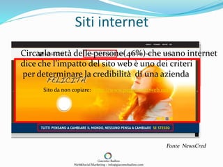 Siti internet
Giacomo Badino
Web&Social Marketing – info@giacomobadino.com
Sito da non copiare: http://www.peggiorsitoweb.net
Circa la metà delle persone(46%) che usano internet
dice che l’impatto del sito web è uno dei criteri
per determinare la credibilità di una azienda
Fonte NewsCred
 