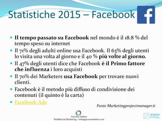 Statistiche 2015 – Facebook
 Il tempo passato su Facebook nel mondo è il 18.8 % del
tempo speso su internet
 Il 71% degli adulti online usa Facebook. Il 63% degli utenti
lo visita una volta al giorno e il 40 % più volte al giorno.
 Il 47% degli utenti dice che Facebook è il Primo fattore
che influenza i loro acquisti
 Il 70% dei Marketers usa Facebook per trovare nuovi
clienti.
 Facebook è il metodo più diffuso di condivisione dei
contenuti (il quinto è la carta)
 Facebook Ads
Fonte Marketingprojectmanager.it
Giacomo Badino
Web&Social Marketing – info@giacomobadino.com
 