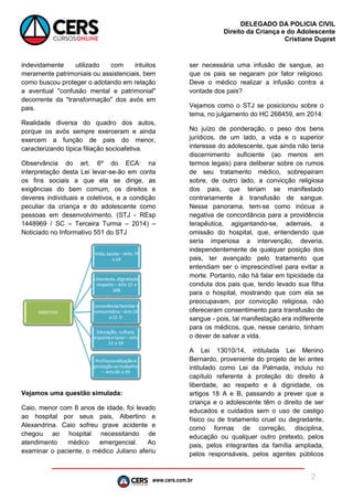 www.cers.com.br
DELEGADO DA POLICIA CIVIL
Direito da Criança e do Adolescente
Cristiane Dupret
2
indevidamente utilizado com intuitos
meramente patrimoniais ou assistenciais, bem
como buscou proteger o adotando em relação
a eventual "confusão mental e patrimonial"
decorrente da "transformação" dos avós em
pais.
Realidade diversa do quadro dos autos,
porque os avós sempre exerceram e ainda
exercem a função de pais do menor,
caracterizando típica filiação socioafetiva.
Observância do art. 6º do ECA: na
interpretação desta Lei levar-se-ão em conta
os fins sociais a que ela se dirige, as
exigências do bem comum, os direitos e
deveres individuais e coletivos, e a condição
peculiar da criança e do adolescente como
pessoas em desenvolvimento. (STJ - REsp
1448969 / SC – Terceira Turma – 2014) –
Noticiado no Informativo 551 do STJ
Vejamos uma questão simulada:
Caio, menor com 8 anos de idade, foi levado
ao hospital por seus pais, Albertino e
Alexandrina. Caio sofreu grave acidente e
chegou ao hospital necessitando de
atendimento médico emergencial. Ao
examinar o paciente, o médico Juliano aferiu
ser necessária uma infusão de sangue, ao
que os pais se negaram por fator religioso.
Deve o médico realizar a infusão contra a
vontade dos pais?
Vejamos como o STJ se posicionou sobre o
tema, no julgamento do HC 268459, em 2014:
No juízo de ponderação, o peso dos bens
jurídicos, de um lado, a vida e o superior
interesse do adolescente, que ainda não teria
discernimento suficiente (ao menos em
termos legais) para deliberar sobre os rumos
de seu tratamento médico, sobrepairam
sobre, de outro lado, a convicção religiosa
dos pais, que teriam se manifestado
contrariamente à transfusão de sangue.
Nesse panorama, tem-se como inócua a
negativa de concordância para a providência
terapêutica, agigantando-se, ademais, a
omissão do hospital, que, entendendo que
seria imperiosa a intervenção, deveria,
independentemente de qualquer posição dos
pais, ter avançado pelo tratamento que
entendiam ser o imprescindível para evitar a
morte. Portanto, não há falar em tipicidade da
conduta dos pais que, tendo levado sua filha
para o hospital, mostrando que com ela se
preocupavam, por convicção religiosa, não
ofereceram consentimento para transfusão de
sangue - pois, tal manifestação era indiferente
para os médicos, que, nesse cenário, tinham
o dever de salvar a vida.
A Lei 13010/14, intitulada Lei Menino
Bernardo, proveniente do projeto de lei antes
intitulado como Lei da Palmada, incluiu no
capítulo referente à proteção do direito à
liberdade, ao respeito e à dignidade, os
artigos 18 A e B, passando a prever que a
criança e o adolescente têm o direito de ser
educados e cuidados sem o uso de castigo
físico ou de tratamento cruel ou degradante,
como formas de correção, disciplina,
educação ou qualquer outro pretexto, pelos
pais, pelos integrantes da família ampliada,
pelos responsáveis, pelos agentes públicos
 