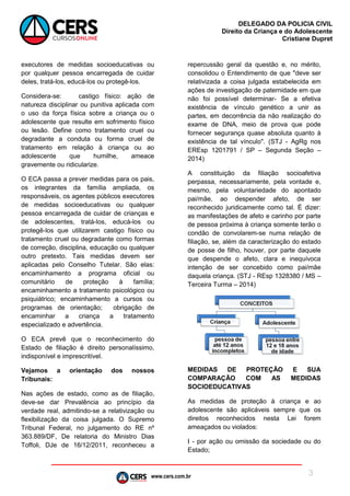 www.cers.com.br
DELEGADO DA POLICIA CIVIL
Direito da Criança e do Adolescente
Cristiane Dupret
3
executores de medidas socioeducativas ou
por qualquer pessoa encarregada de cuidar
deles, tratá-los, educá-los ou protegê-los.
Considera-se: castigo físico: ação de
natureza disciplinar ou punitiva aplicada com
o uso da força física sobre a criança ou o
adolescente que resulte em sofrimento físico
ou lesão. Define como tratamento cruel ou
degradante a conduta ou forma cruel de
tratamento em relação à criança ou ao
adolescente que humilhe, ameace
gravemente ou ridicularize.
O ECA passa a prever medidas para os pais,
os integrantes da família ampliada, os
responsáveis, os agentes públicos executores
de medidas socioeducativas ou qualquer
pessoa encarregada de cuidar de crianças e
de adolescentes, tratá-los, educá-los ou
protegê-los que utilizarem castigo físico ou
tratamento cruel ou degradante como formas
de correção, disciplina, educação ou qualquer
outro pretexto. Tais medidas devem ser
aplicadas pelo Conselho Tutelar. São elas:
encaminhamento a programa oficial ou
comunitário de proteção à família;
encaminhamento a tratamento psicológico ou
psiquiátrico; encaminhamento a cursos ou
programas de orientação; obrigação de
encaminhar a criança a tratamento
especializado e advertência.
O ECA prevê que o reconhecimento do
Estado de filiação é direito personalíssimo,
indisponível e imprescritível.
Vejamos a orientação dos nossos
Tribunais:
Nas ações de estado, como as de filiação,
deve-se dar Prevalência ao princípio da
verdade real, admitindo-se a relativização ou
flexibilização da coisa julgada. O Supremo
Tribunal Federal, no julgamento do RE nº
363.889/DF, De relatoria do Ministro Dias
Toffoli, DJe de 16/12/2011, reconheceu a
repercussão geral da questão e, no mérito,
consolidou o Entendimento de que "deve ser
relativizada a coisa julgada estabelecida em
ações de investigação de paternidade em que
não foi possível determinar- Se a efetiva
existência de vínculo genético a unir as
partes, em decorrência da não realização do
exame de DNA, meio de prova que pode
fornecer segurança quase absoluta quanto à
existência de tal vínculo". (STJ - AgRg nos
EREsp 1201791 / SP – Segunda Seção –
2014)
A constituição da filiação socioafetiva
perpassa, necessariamente, pela vontade e,
mesmo, pela voluntariedade do apontado
pai/mãe, ao despender afeto, de ser
reconhecido juridicamente como tal. É dizer:
as manifestações de afeto e carinho por parte
de pessoa próxima à criança somente terão o
condão de convolarem-se numa relação de
filiação, se, além da caracterização do estado
de posse de filho, houver, por parte daquele
que despende o afeto, clara e inequívoca
intenção de ser concebido como pai/mãe
daquela criança. (STJ - REsp 1328380 / MS –
Terceira Turma – 2014)
MEDIDAS DE PROTEÇÃO E SUA
COMPARAÇÃO COM AS MEDIDAS
SOCIOEDUCATIVAS
As medidas de proteção à criança e ao
adolescente são aplicáveis sempre que os
direitos reconhecidos nesta Lei forem
ameaçados ou violados:
I - por ação ou omissão da sociedade ou do
Estado;
 