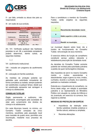 www.cers.com.br
DELEGADO DA POLICIA CIVIL
Direito da Criança e do Adolescente
Cristiane Dupret
4
II - por falta, omissão ou abuso dos pais ou
responsável;
III - em razão de sua conduta.
Art. 101. Verificada qualquer das hipóteses
previstas no art. 98, a autoridade competente
poderá determinar, dentre outras, as
seguintes medidas:
(...)
VII - acolhimento institucional;
VIII - inclusão em programa de acolhimento
familiar;
IX - colocação em família substituta.
As medidas de proteção poderão ser
aplicadas pela autoridade competente de
forma cumulativa ou isolada, sempre podendo
ser substituídas a qualquer tempo, desde que
tal substituição apresente real vantagem à
criança ou adolescente.
CONSELHO TUTELAR
Órgão permanente e autônomo, não
jurisdicional, encarregado pela sociedade de
zelar pelo cumprimento dos direitos da
criança e do adolescente.
Em cada Município haverá, no mínimo, um
Conselho Tutelar composto de cinco
membros, escolhidos pela população local
para mandato de quatro anos, permitida uma
recondução, mediante novo processo de
escolha.
Para a candidatura a membro do Conselho
Tutelar, serão exigidos os seguintes
requisitos:
Lei municipal disporá sobre local, dia e
horário de funcionamento do Conselho
Tutelar, remuneração de seus membros.
O exercício efetivo da função de conselheiro
constituirá serviço público relevante e
estabelecerá presunção de idoneidade moral.
As decisões do Conselho Tutelar somente
poderão ser revistas pela autoridade judiciária
a pedido de quem tenha legítimo interesse.
São impedidos de servir no mesmo Conselho
marido e mulher, ascendentes e
descendentes, sogro e genro ou nora, irmãos,
cunhados, durante o cunhadio, tio e sobrinho,
padrasto ou madrasta e enteado.
Estende-se o impedimento do conselheiro, na
forma deste artigo, em relação à autoridade
judiciária e ao representante do Ministério
Público com atuação na Justiça da Infância e
da Juventude, em exercício na comarca, foro
regional ou distrital.
MEDIDAS DE PROTEÇÃO EM ESPÉCIE
 Importância da distinção entre
família substituta (medida protetiva) e
família natural, extensa ou ampliada.
 Recentes alterações.
 