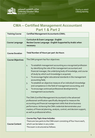 CMA – Certified Management Accountant
Part 1 & Part 2
Training Course Certified Management Accountants (CMA).
Course Language
Curriculum & Exam Language : English
Review Course Language : English Supported by Arabic when
necessary
Course Duration Total Number of Hours per part :60 Hours
Course Objectives The CMA program has four objectives:
1. To establish management accounting as a recognized profession
by identifying the role of the management accountant and
financial manager, the underlying body of knowledge, and course
of study by which such knowledge is acquired;
2. To encourage higher educational standards in the management
accounting field;
3. To establish an objective measure of an individual's knowledge
and competence in the field of management accounting; and
4. To encourage continued professional development by
management accountants.
The CMA (Certified Management Accountant) is the advanced
professional certification specifically designed to measure the
accounting and financial management skills that drive business
performance.Achieving the CMA credential demonstrates your
mastery of financial planning, analysis, control, and decision support,
as well as professional ethics.
Course Content
Course KeyTopic Area Includes:
There are two parts to the CMA exam consisting of four hours each,
which can be taken in any order.
The exam is structured as follows:
1
 