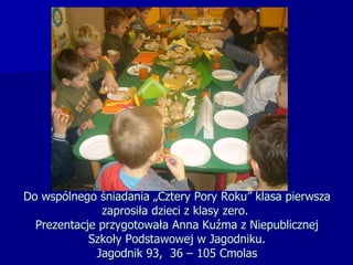 Do wspólnego śniadania „Cztery Pory Roku” klasa pierwsza zaprosiła dzieci z klasy zero.  Prezentacje przygotowała Anna Kuźma z Niepublicznej Szkoły Podstawowej w Jagodniku.  Jagodnik 93,  36 – 105 Cmolas  