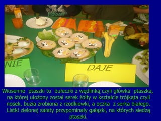 Wiosenne  ptaszki to  bułeczki z wędlinką czyli główka  ptaszka,  na której ułożony został serek żółty w kształcie trójkąta czyli nosek, buzia zrobiona z rzodkiewki, a oczka  z serka białego. Listki zielonej sałaty przypominały gałązki, na których siedzą ptaszki. 