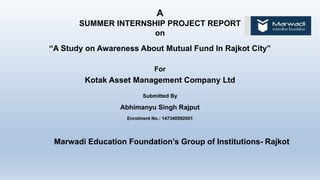 A
SUMMER INTERNSHIP PROJECT REPORT
on
“A Study on Awareness About Mutual Fund In Rajkot City”
For
Kotak Asset Management Company Ltd
Submitted By
Abhimanyu Singh Rajput
Enrolment No.: 147340592001
Marwadi Education Foundation’s Group of Institutions- Rajkot
 