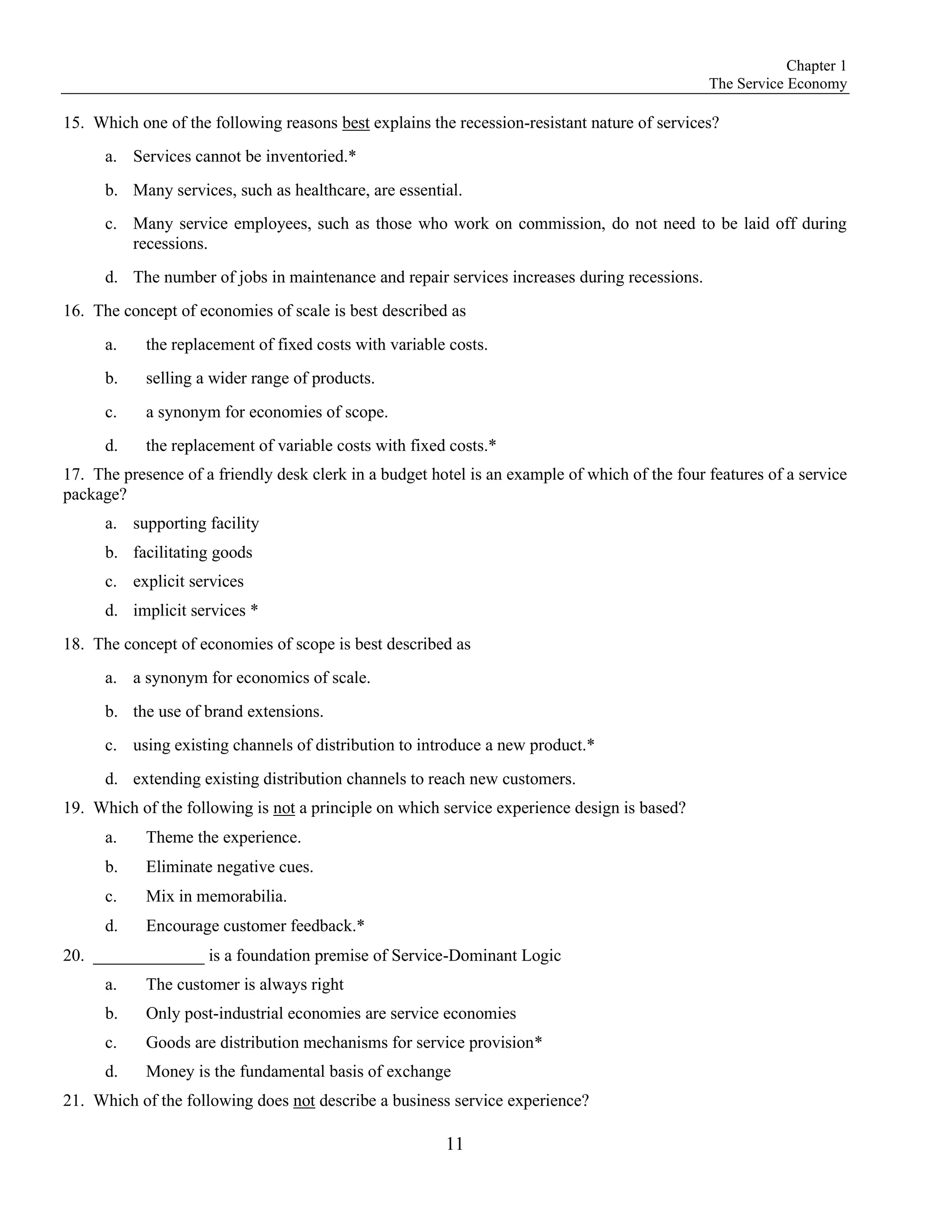 Chapter 1
The Service Economy
11
15. Which one of the following reasons best explains the recession-resistant nature of services?
a. Services cannot be inventoried.*
b. Many services, such as healthcare, are essential.
c. Many service employees, such as those who work on commission, do not need to be laid off during
recessions.
d. The number of jobs in maintenance and repair services increases during recessions.
16. The concept of economies of scale is best described as
a. the replacement of fixed costs with variable costs.
b. selling a wider range of products.
c. a synonym for economies of scope.
d. the replacement of variable costs with fixed costs.*
17. The presence of a friendly desk clerk in a budget hotel is an example of which of the four features of a service
package?
a. supporting facility
b. facilitating goods
c. explicit services
d. implicit services *
18. The concept of economies of scope is best described as
a. a synonym for economics of scale.
b. the use of brand extensions.
c. using existing channels of distribution to introduce a new product.*
d. extending existing distribution channels to reach new customers.
19. Which of the following is not a principle on which service experience design is based?
a. Theme the experience.
b. Eliminate negative cues.
c. Mix in memorabilia.
d. Encourage customer feedback.*
20. _____________ is a foundation premise of Service-Dominant Logic
a. The customer is always right
b. Only post-industrial economies are service economies
c. Goods are distribution mechanisms for service provision*
d. Money is the fundamental basis of exchange
21. Which of the following does not describe a business service experience?
 