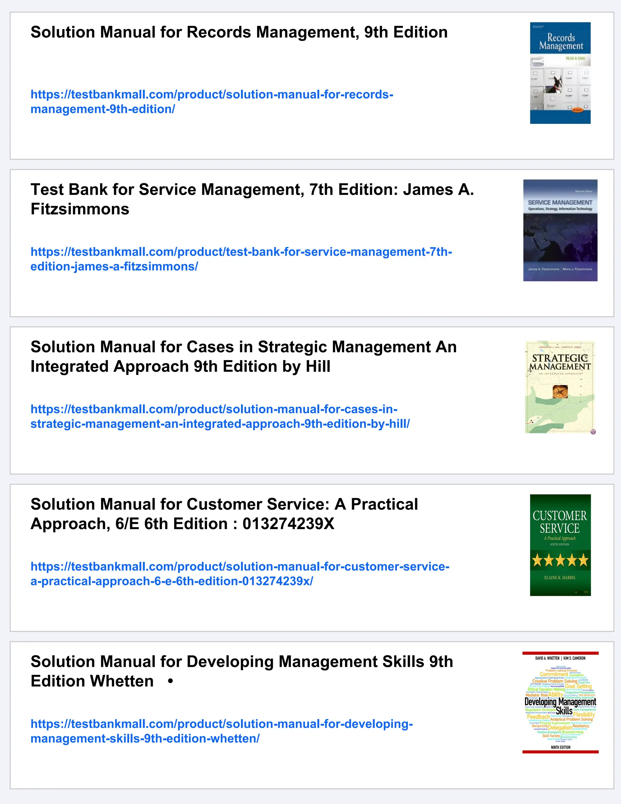 Solution Manual for Records Management, 9th Edition
https://testbankmall.com/product/solution-manual-for-records-
management-9th-edition/
Test Bank for Service Management, 7th Edition: James A.
Fitzsimmons
https://testbankmall.com/product/test-bank-for-service-management-7th-
edition-james-a-fitzsimmons/
Solution Manual for Cases in Strategic Management An
Integrated Approach 9th Edition by Hill
https://testbankmall.com/product/solution-manual-for-cases-in-
strategic-management-an-integrated-approach-9th-edition-by-hill/
Solution Manual for Customer Service: A Practical
Approach, 6/E 6th Edition : 013274239X
https://testbankmall.com/product/solution-manual-for-customer-service-
a-practical-approach-6-e-6th-edition-013274239x/
Solution Manual for Developing Management Skills 9th
Edition Whetten •
https://testbankmall.com/product/solution-manual-for-developing-
management-skills-9th-edition-whetten/
 