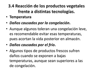 3.4 Reacción de los productos vegetales
frente a distintas tecnologías.
• Temperatura
• Daños causados por la congelación.
• Aunque algunos toleran una congelación leve,
es recomendable evitar esas temperaturas,
pues acortan la vida posterior en almacén.
• Daños causados por el frío.
• Algunos tipos de productos frescos sufren
daños cuando se exponen a bajas
temperaturas, aunque sean superiores a las
de congelación.
 