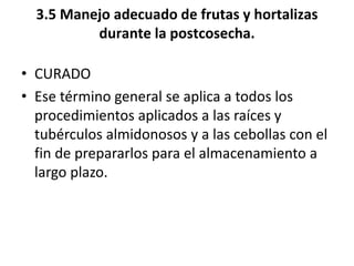 3.5 Manejo adecuado de frutas y hortalizas
durante la postcosecha.
• CURADO
• Ese término general se aplica a todos los
procedimientos aplicados a las raíces y
tubérculos almidonosos y a las cebollas con el
fin de prepararlos para el almacenamiento a
largo plazo.
 