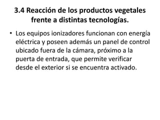 3.4 Reacción de los productos vegetales
frente a distintas tecnologías.
• Los equipos ionizadores funcionan con energía
eléctrica y poseen además un panel de control
ubicado fuera de la cámara, próximo a la
puerta de entrada, que permite verificar
desde el exterior si se encuentra activado.
 