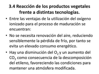 3.4 Reacción de los productos vegetales
frente a distintas tecnologías.
• Entre las ventajas de la utilización del oxígeno
ionizado para el proceso de maduración se
encuentran:
• No se necesita renovación del aire, reduciendo
sensiblemente la pérdida de frío, por tanto se
evita un elevado consumo energético.
• Hay una disminución del O2 y un aumento del
CO2 como consecuencia de la descomposición
del etileno, favoreciendo las condiciones para
mantener una atmósfera modificada.
 