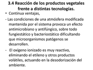 3.4 Reacción de los productos vegetales
frente a distintas tecnologías.
• Continua ventajas,
- Las condiciones de una atmósfera modificada
mantenida por el sistema provoca un efecto
antimicrobiano y antifúngico, sobre todo
fungiestático y bacteriostático dificultando
que microorganismos patógenos se
desarrollen.
- El oxígeno ionizado es muy reactivo,
eliminando el etileno y otros productos
volátiles, actuando en la desodorización del
ambiente.
 