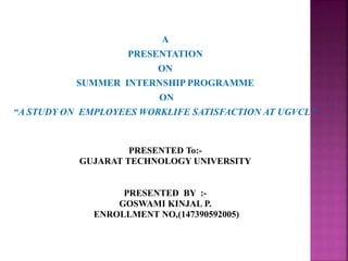 A
PRESENTATION
ON
SUMMER INTERNSHIP PROGRAMME
ON
“A STUDY ON EMPLOYEES WORKLIFE SATISFACTION AT UGVCL ”
PRESENTED To:-
GUJARAT TECHNOLOGY UNIVERSITY
PRESENTED BY :-
GOSWAMI KINJAL P.
ENROLLMENT NO,(147390592005)
 