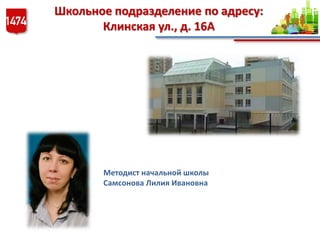Школьное подразделение по адресу:
Клинская ул., д. 16А
Методист начальной школы
Самсонова Лилия Ивановна
 