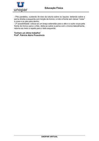 UNOPAR VIRTUAL
Educação Física
- Pés paralelos, cuidando do eixo da coluna sobre os ísquios: deitando sobre a
perna direita e esquerda com torção de tronco; e indo à frente sem deixar “rodar”
a coxa e os pés para dentro;
- 2ª possibilidade: coloca-se um braço estendido para o alto e o outro cruza pela
frente do tronco para o chão, deita-se sobre a perna com o tronco lateralmente,
retorna ao meio e repete para o lado esquerdo.
Tenham um ótimo trabalho!
Profª. Patrícia Alzira Proscêncio
 