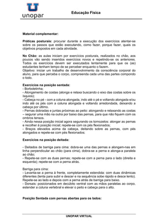 UNOPAR VIRTUAL
Educação Física
Material complementar:
Práticas posturais: procurar durante a execução dos exercícios atentar-se
sobre os passos que estão executando, como fazer, porque fazer, quais os
objetivos propostos em cada atividade.
No Chão: as aulas iniciam por exercícios posturais, realizados no chão, aos
poucos vão sendo inseridos exercícios novos e repetindo-se os anteriores.
Todos os exercícios devem ser executados lentamente para que os (as)
estudantes tenham tempo de se perceber enquanto o fazem.
Objetivo: iniciar um trabalho de desenvolvimento da consciência corporal do
aluno, para que perceba o corpo, compreenda cada uma das partes compondo
o todo.
Exercícios na posição sentada:
- Borboletinha;
- Alongamento de costas (alonga e relaxa buscando o eixo das costas sobre os
ísquios);
- Cabeça no pé - com a coluna alongada, indo até o pé e voltando alongada e/ou
indo até os pés com a coluna alongada e voltando arredondada, deixando a
cabeça por último.
- Pernas dobradas e juntas próximas ao peito: alongando e relaxando as costas
– segurar uma mão na outra por baixo das pernas, para que não fiquem com os
ombros tensos.
- Ainda nessa posição inicial agora segurando os tornozelos: alongar as pernas
e recolher à posição inicial; repete-se com os pés flexionados;
- Braços elevados acima da cabeça, deitando sobre as pernas, com pés
alongados e repete-se com pés flexionados;
Exercícios na posição deitada:
- Deitados de barriga para cima: dobra-se uma das pernas e alongam-nas em
linha perpendicular ao chão (para cima), dobra-se a perna e alonga-a paralela
ao chão;
- Repete-se com as duas pernas; repete-se com a perna para o lado (direita e
esquerda); repete-se com a perna atrás.
Barriga para cima:
- Levanta-se a perna à frente, completamente estendida: com duas dinâmicas
diferentes (lenta para subir e descer e na sequência sobe rápido e desce lento).
Repete-se ao lado e depois com a perna atrás de barriga para baixo.
- Dorsais: posicionados em decúbito ventral com as mãos paralelas ao corpo,
estender a coluna vertebral e elevar o peito e cabeça para o alto.
Posição Sentada com pernas abertas para os lados:
 