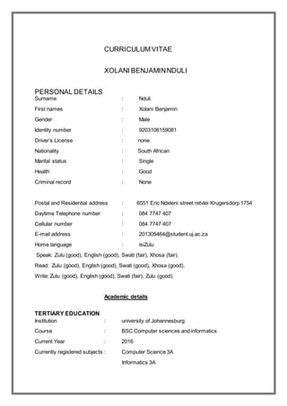 CURRICULUM VITAE
XOLANI BENJAMINNDULI
PERSONAL DETAILS
Surname : Nduli
First names : Xolani Benjamin
Gender : Male
Identity number : 9203106159081
Driver’s License : none
Nationality : South African
Marital status : Single
Health : Good
Criminal record : None
Postal and Residential address : 6551 Eric Ndeleni street retvlei Krugersdorp 1754
Daytime Telephone number : 084 7747 407
Cellular number : 084 7747 407
E-mail address : 201305464@student.uj.ac.za
Home language : isiZulu
Speak: Zulu (good), English (good), Swati (fair), Xhosa (fair).
Read: Zulu (good), English (good), Swati (good), Xhosa (good).
Write: Zulu (good), English (good), Swati (fair), Zulu (good).
Academic details
TERTIARY EDUCATION
Institution : university of Johannesburg
Course : BSC Computer sciences and informatics
Current Year : 2016
Currently registered subjects : Computer Science 3A
Informatics 3A
 