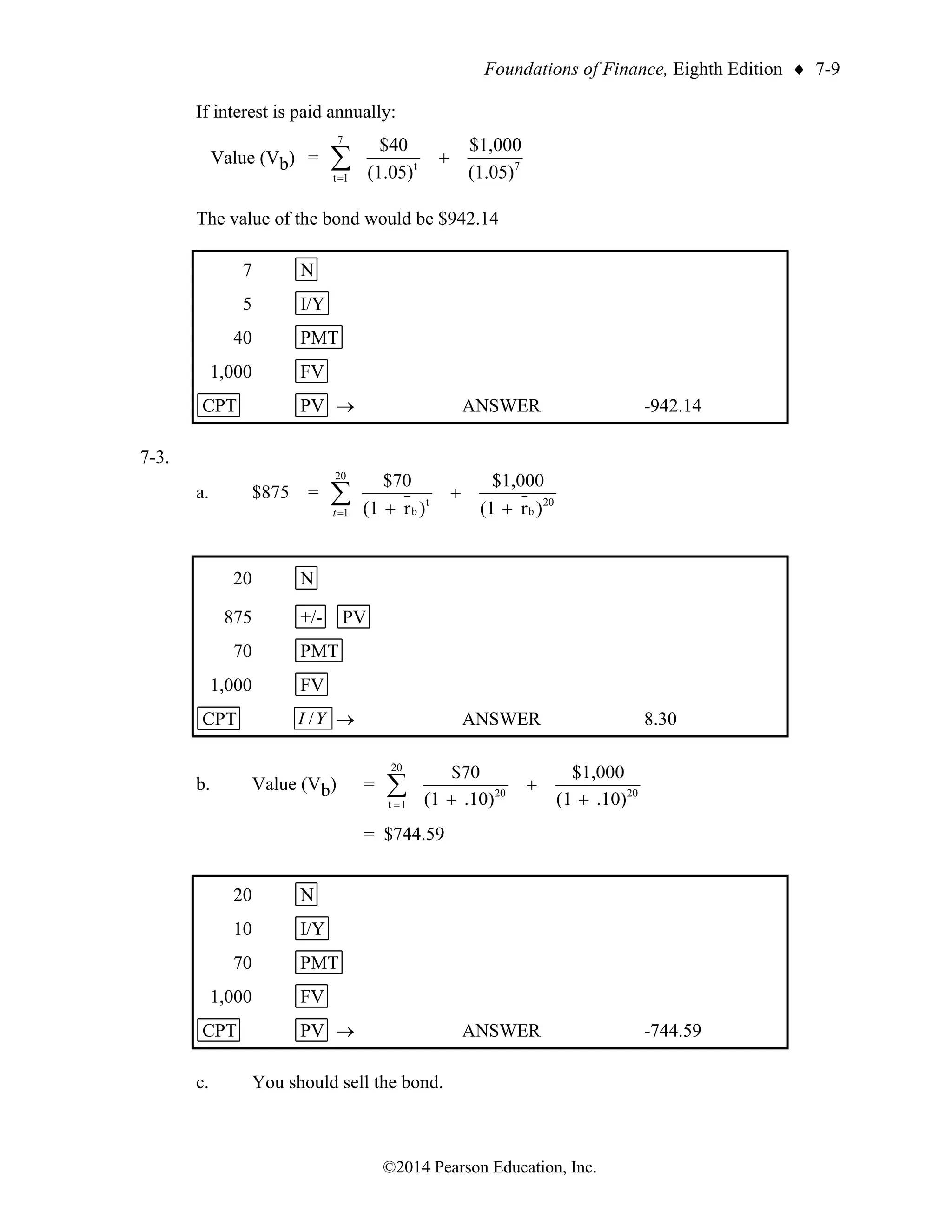 Foundations of Finance, Eighth Edition  7-9
©2014 Pearson Education, Inc.
If interest is paid annually:
Value (Vb) = 7
7
1
t
t
(1.05)
$1,000
(1.05)
$40
+

=
The value of the bond would be $942.14
7 N
5 I/Y
40 PMT
1,000 FV
CPT PV → ANSWER -942.14
7-3.
a. $875 = 
= +
+
+
20
1
20
b
t
b )
r
(1
$1,000
)
r
(1
$70
t
20 N
875 +/- PV
70 PMT
1,000 FV
CPT Y
I / → ANSWER 8.30
b. Value (Vb) = 
= +
+
+
20
1
t
20
20
.10)
(1
$1,000
.10)
(1
$70
= $744.59
20 N
10 I/Y
70 PMT
1,000 FV
CPT PV → ANSWER -744.59
c. You should sell the bond.
 