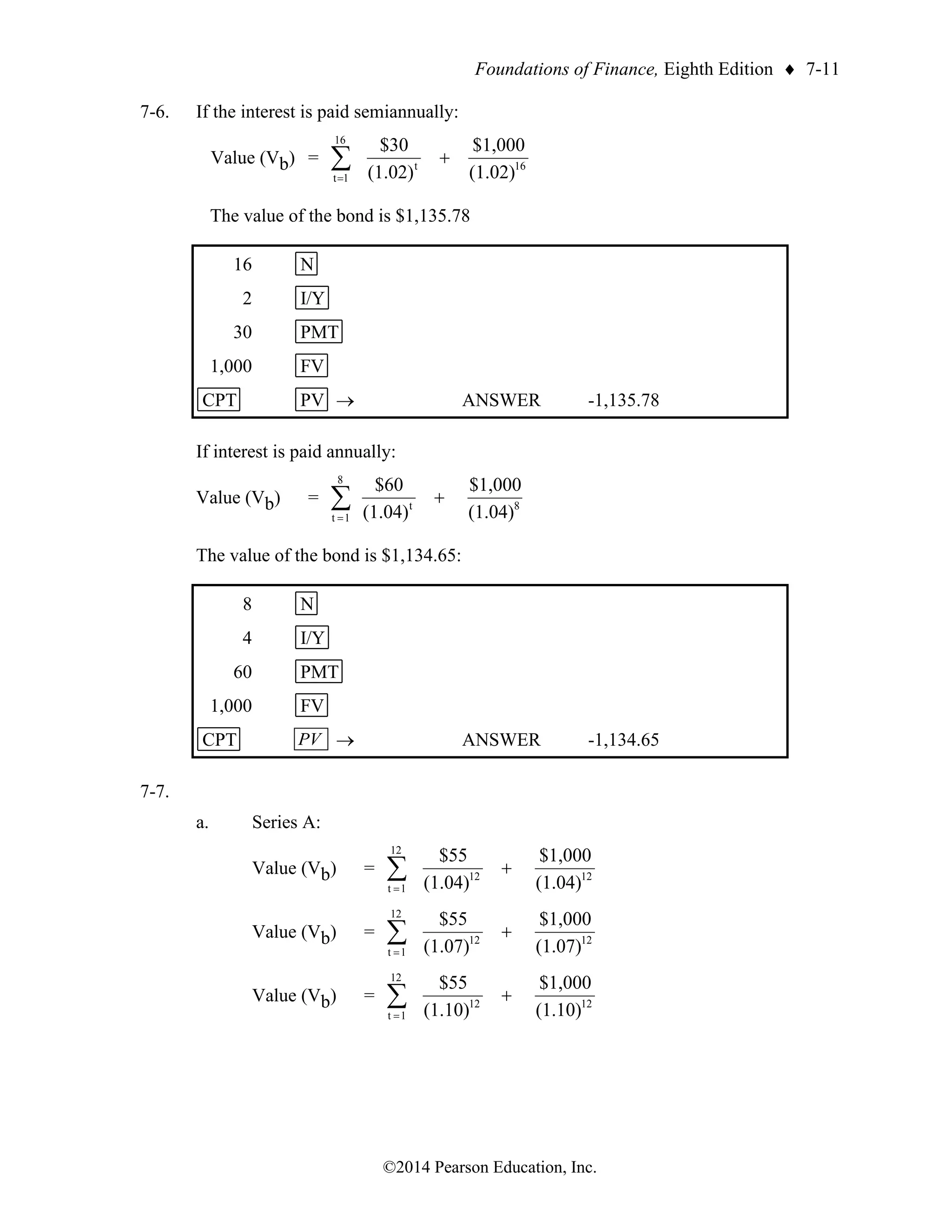 Foundations of Finance, Eighth Edition  7-11
©2014 Pearson Education, Inc.
7-6. If the interest is paid semiannually:
Value (Vb) = 16
16
1
t
t
(1.02)
$1,000
(1.02)
$30
+

=
The value of the bond is $1,135.78
16 N
2 I/Y
30 PMT
1,000 FV
CPT PV → ANSWER -1,135.78
If interest is paid annually:
Value (Vb) = 
=
+
8
1
t
8
t
(1.04)
$1,000
(1.04)
$60
The value of the bond is $1,134.65:
8 N
4 I/Y
60 PMT
1,000 FV
CPT PV → ANSWER -1,134.65
7-7.
a. Series A:
Value (Vb) = 
=
+
12
1
t
12
12
(1.04)
$1,000
(1.04)
$55
Value (Vb) = 
=
+
12
1
t
12
12
(1.07)
$1,000
(1.07)
$55
Value (Vb) = 
=
+
12
1
t
12
12
(1.10)
$1,000
(1.10)
$55
 