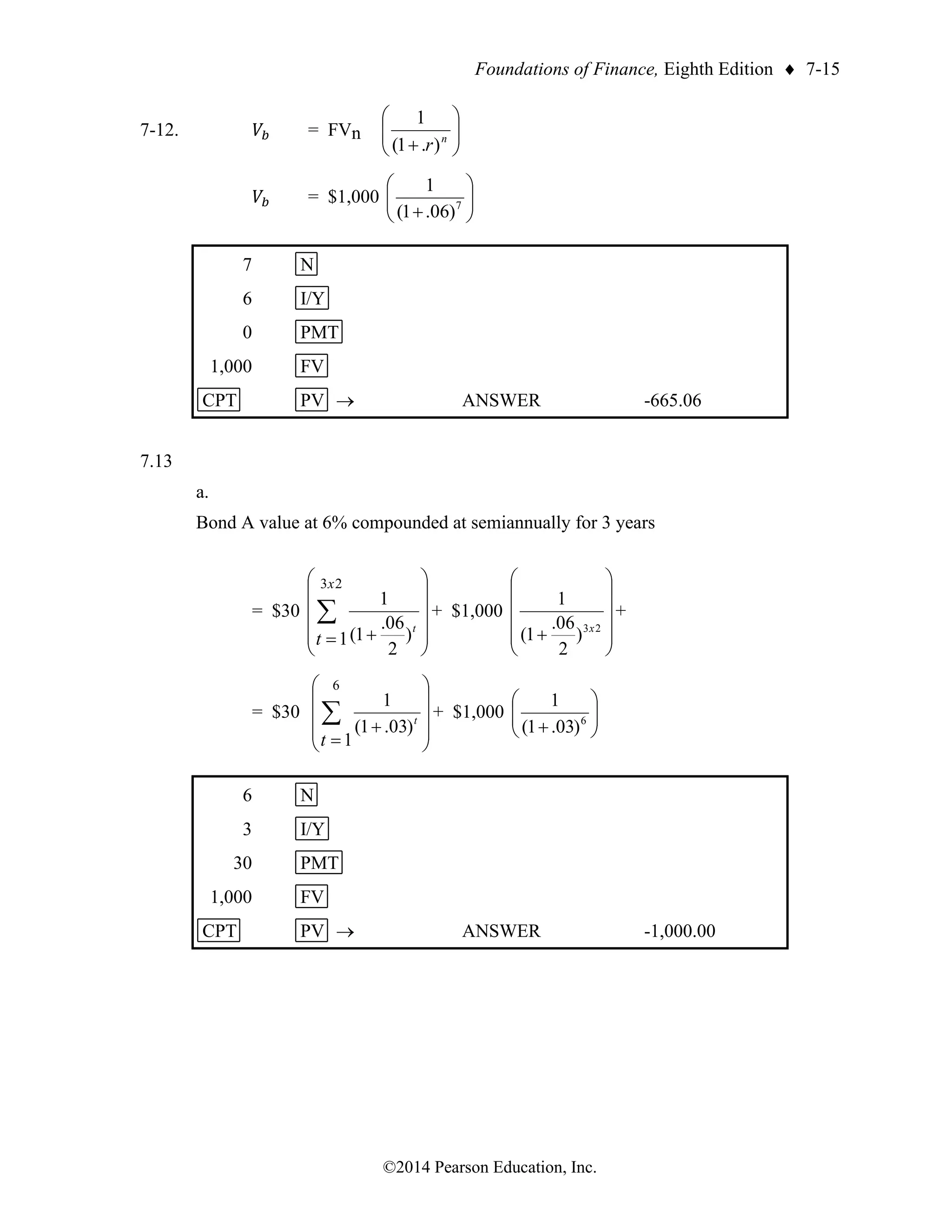 Foundations of Finance, Eighth Edition  7-15
©2014 Pearson Education, Inc.
7-12. 𝑉𝑏 = FVn 







+ n
r)
.
1
(
1
𝑉𝑏 = $1,000 







+ 7
)
06
.
1
(
1
7 N
6 I/Y
0 PMT
1,000 FV
CPT PV → ANSWER -665.06
7.13
a.
Bond A value at 6% compounded at semiannually for 3 years
= $30












+
=
 t
t
x
)
2
06
.
1
(
1
1
2
3
+ $1,000












+ 2
3
)
2
06
.
1
(
1
x
+
= $30










+
=
 t
t
)
03
.
1
(
1
1
6
+ $1,000 







+ 6
)
03
.
1
(
1
6 N
3 I/Y
30 PMT
1,000 FV
CPT PV → ANSWER -1,000.00
 