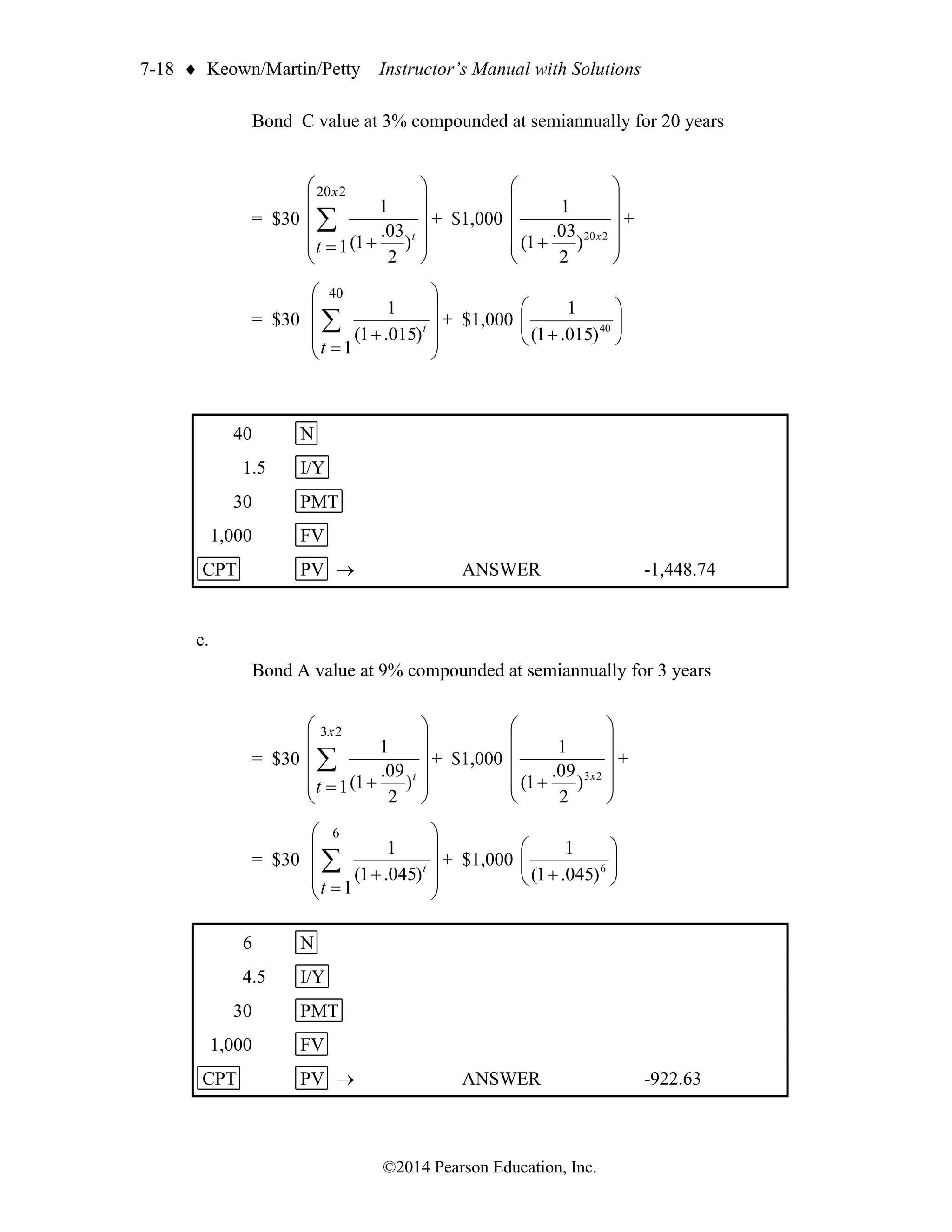 7-18  Keown/Martin/Petty Instructor’s Manual with Solutions
©2014 Pearson Education, Inc.
Bond C value at 3% compounded at semiannually for 20 years
= $30












+
=
 t
t
x
)
2
03
.
1
(
1
1
2
20
+ $1,000












+ 2
20
)
2
03
.
1
(
1
x
+
= $30










+
=
 t
t
)
015
.
1
(
1
1
40
+ $1,000 







+ 40
)
015
.
1
(
1
40 N
1.5 I/Y
30 PMT
1,000 FV
CPT PV → ANSWER -1,448.74
c.
Bond A value at 9% compounded at semiannually for 3 years
= $30












+
=
 t
t
x
)
2
09
.
1
(
1
1
2
3
+ $1,000












+ 2
3
)
2
09
.
1
(
1
x
+
= $30










+
=
 t
t
)
045
.
1
(
1
1
6
+ $1,000 







+ 6
)
045
.
1
(
1
6 N
4.5 I/Y
30 PMT
1,000 FV
CPT PV → ANSWER -922.63
 