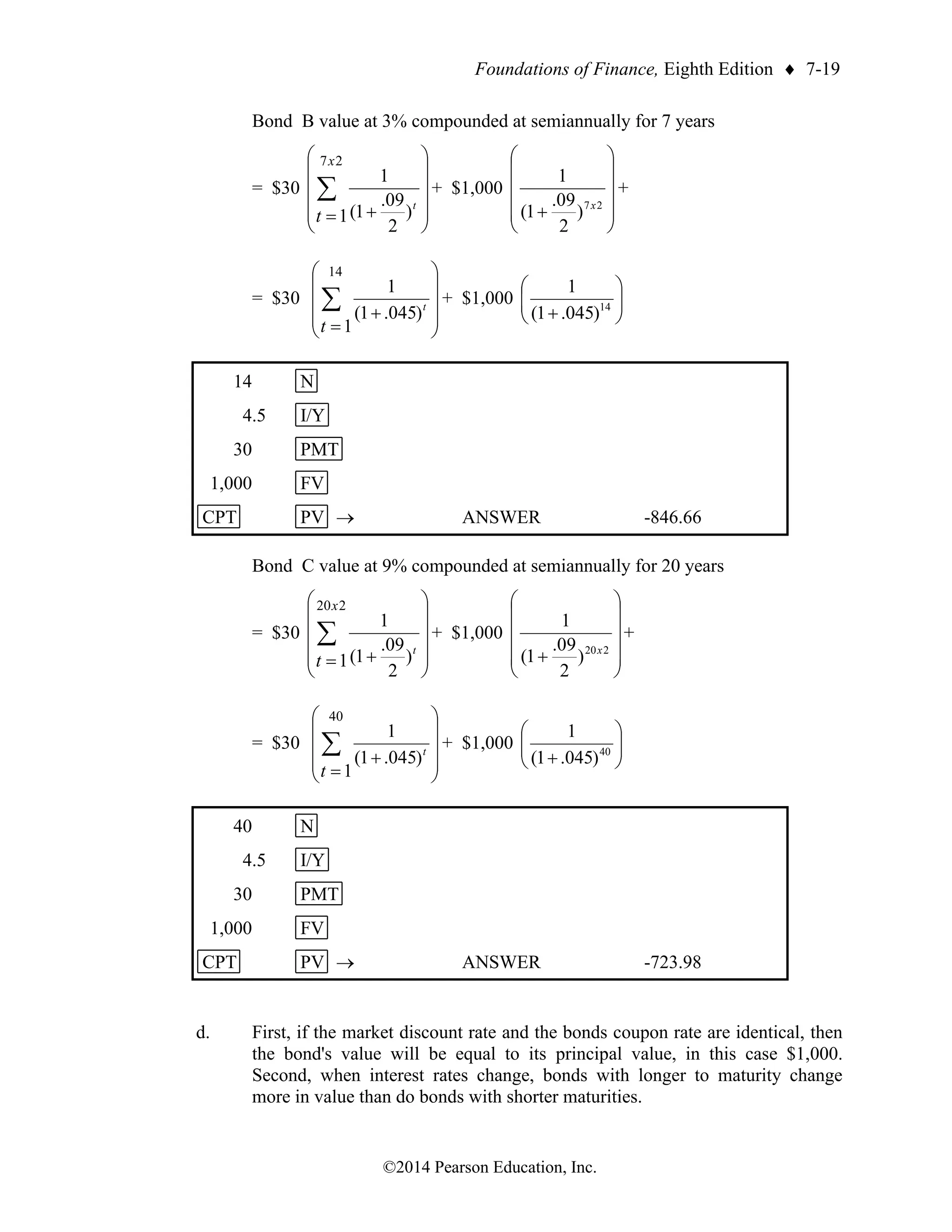 Foundations of Finance, Eighth Edition  7-19
©2014 Pearson Education, Inc.
Bond B value at 3% compounded at semiannually for 7 years
= $30












+
=
 t
t
x
)
2
09
.
1
(
1
1
2
7
+ $1,000












+ 2
7
)
2
09
.
1
(
1
x
+
= $30










+
=
 t
t
)
045
.
1
(
1
1
14
+ $1,000 







+ 14
)
045
.
1
(
1
14 N
4.5 I/Y
30 PMT
1,000 FV
CPT PV → ANSWER -846.66
Bond C value at 9% compounded at semiannually for 20 years
= $30












+
=
 t
t
x
)
2
09
.
1
(
1
1
2
20
+ $1,000












+ 2
20
)
2
09
.
1
(
1
x
+
= $30










+
=
 t
t
)
045
.
1
(
1
1
40
+ $1,000 







+ 40
)
045
.
1
(
1
40 N
4.5 I/Y
30 PMT
1,000 FV
CPT PV → ANSWER -723.98
d. First, if the market discount rate and the bonds coupon rate are identical, then
the bond's value will be equal to its principal value, in this case $1,000.
Second, when interest rates change, bonds with longer to maturity change
more in value than do bonds with shorter maturities.
 