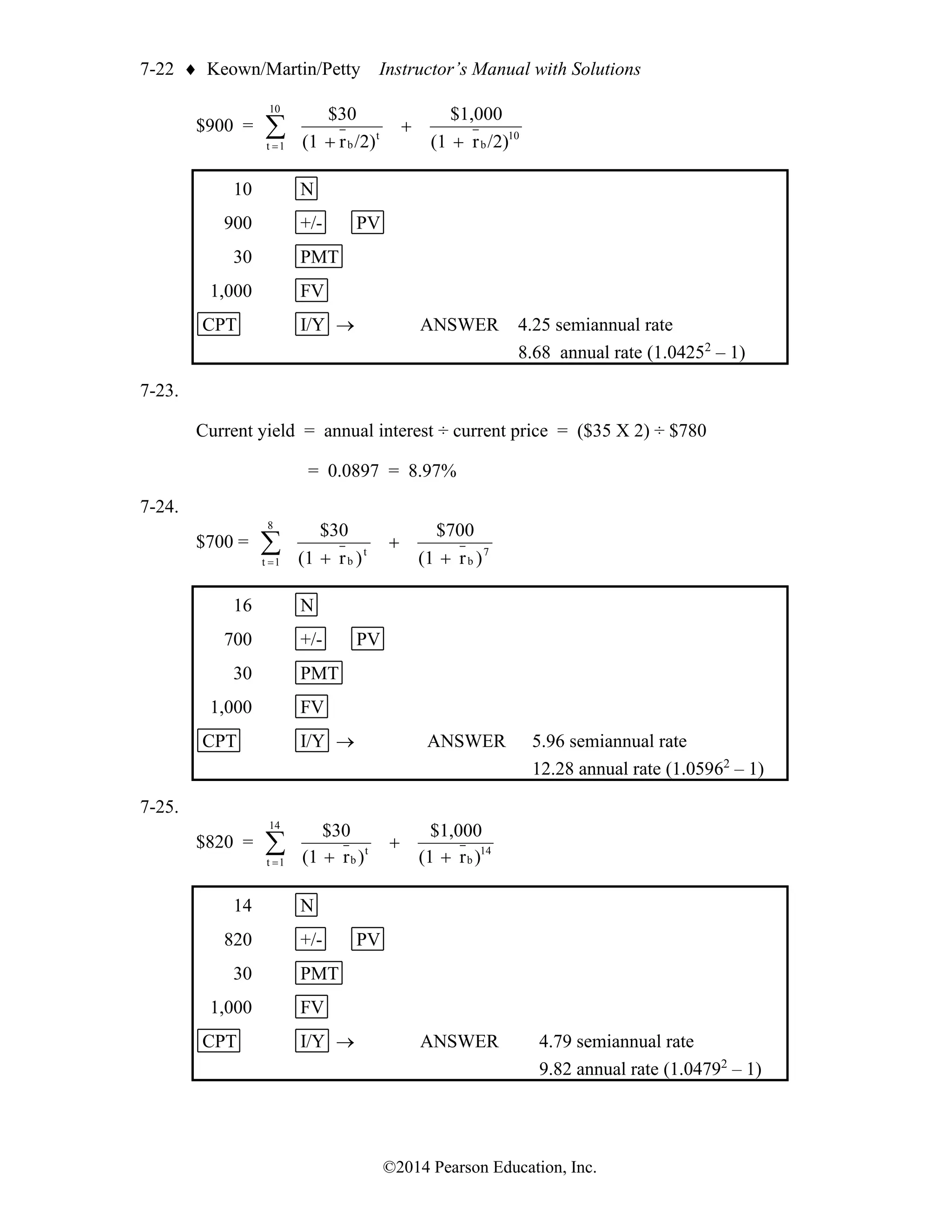 7-22  Keown/Martin/Petty Instructor’s Manual with Solutions
©2014 Pearson Education, Inc.
$900 = 
= +
+
+
10
1
t
10
b
t
b /2)
r
(1
$1,000
/2)
r
(1
$30
10 N
900 +/- PV
30 PMT
1,000 FV
CPT I/Y → ANSWER 4.25 semiannual rate
8.68 annual rate (1.04252
– 1)
7-23.
Current yield = annual interest ÷ current price = ($35 X 2) ÷ $780
= 0.0897 = 8.97%
7-24.
$700 = 
= +
+
+
8
1
t
7
b
t
b )
r
(1
$700
)
r
(1
$30
16 N
700 +/- PV
30 PMT
1,000 FV
CPT I/Y → ANSWER 5.96 semiannual rate
12.28 annual rate (1.05962
– 1)
7-25.
$820 = 
= +
+
+
14
1
t
14
b
t
b )
r
(1
$1,000
)
r
(1
$30
14 N
820 +/- PV
30 PMT
1,000 FV
CPT I/Y → ANSWER 4.79 semiannual rate
9.82 annual rate (1.04792
– 1)
 