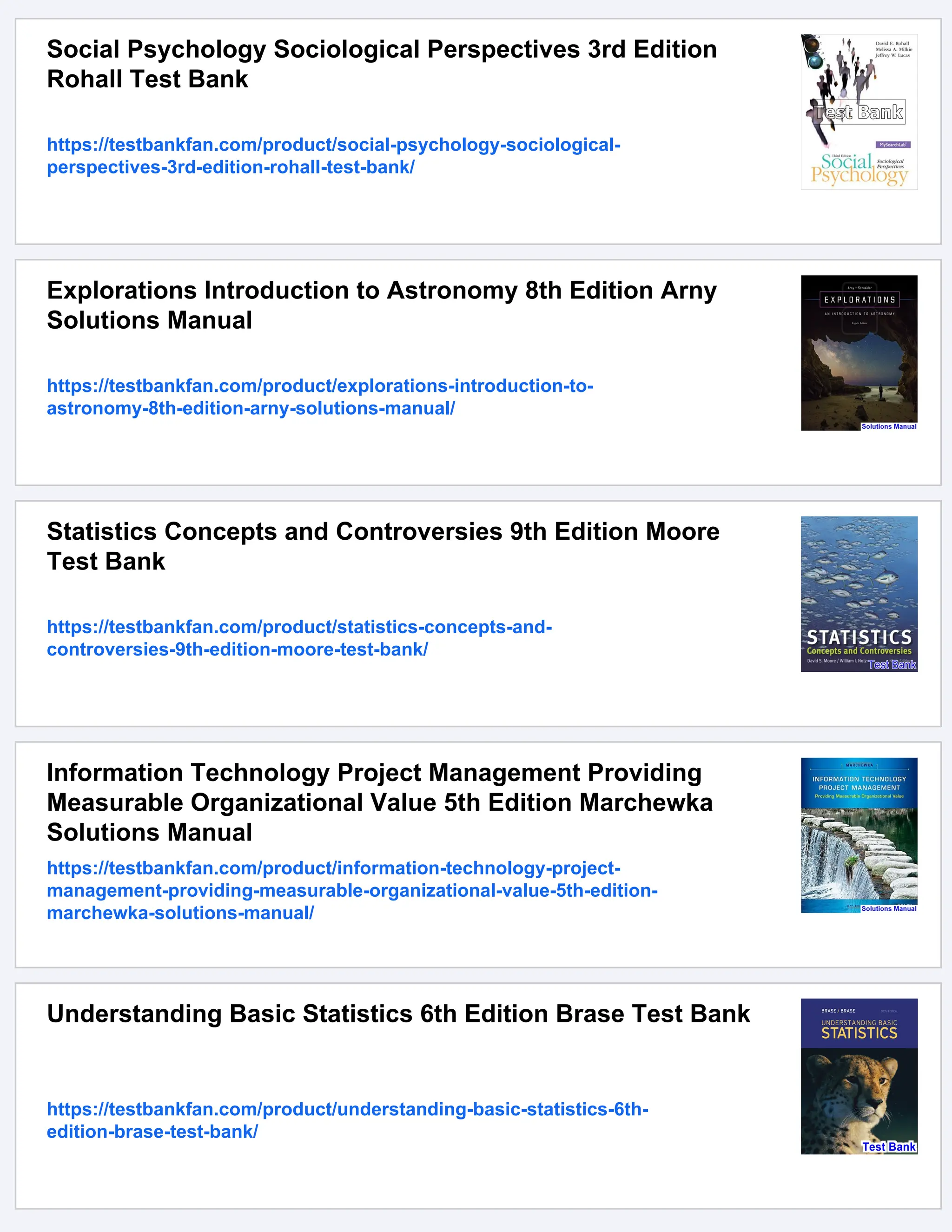 Social Psychology Sociological Perspectives 3rd Edition
Rohall Test Bank
https://testbankfan.com/product/social-psychology-sociological-
perspectives-3rd-edition-rohall-test-bank/
Explorations Introduction to Astronomy 8th Edition Arny
Solutions Manual
https://testbankfan.com/product/explorations-introduction-to-
astronomy-8th-edition-arny-solutions-manual/
Statistics Concepts and Controversies 9th Edition Moore
Test Bank
https://testbankfan.com/product/statistics-concepts-and-
controversies-9th-edition-moore-test-bank/
Information Technology Project Management Providing
Measurable Organizational Value 5th Edition Marchewka
Solutions Manual
https://testbankfan.com/product/information-technology-project-
management-providing-measurable-organizational-value-5th-edition-
marchewka-solutions-manual/
Understanding Basic Statistics 6th Edition Brase Test Bank
https://testbankfan.com/product/understanding-basic-statistics-6th-
edition-brase-test-bank/
 