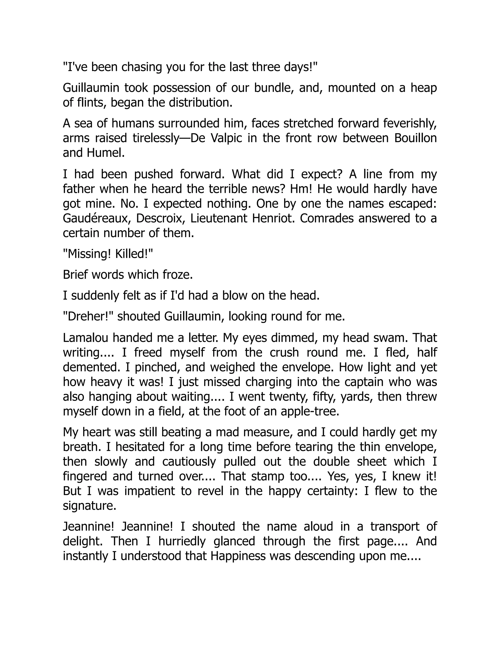 "I've been chasing you for the last three days!"
Guillaumin took possession of our bundle, and, mounted on a heap
of flints, began the distribution.
A sea of humans surrounded him, faces stretched forward feverishly,
arms raised tirelessly—De Valpic in the front row between Bouillon
and Humel.
I had been pushed forward. What did I expect? A line from my
father when he heard the terrible news? Hm! He would hardly have
got mine. No. I expected nothing. One by one the names escaped:
Gaudéreaux, Descroix, Lieutenant Henriot. Comrades answered to a
certain number of them.
"Missing! Killed!"
Brief words which froze.
I suddenly felt as if I'd had a blow on the head.
"Dreher!" shouted Guillaumin, looking round for me.
Lamalou handed me a letter. My eyes dimmed, my head swam. That
writing.... I freed myself from the crush round me. I fled, half
demented. I pinched, and weighed the envelope. How light and yet
how heavy it was! I just missed charging into the captain who was
also hanging about waiting.... I went twenty, fifty, yards, then threw
myself down in a field, at the foot of an apple-tree.
My heart was still beating a mad measure, and I could hardly get my
breath. I hesitated for a long time before tearing the thin envelope,
then slowly and cautiously pulled out the double sheet which I
fingered and turned over.... That stamp too.... Yes, yes, I knew it!
But I was impatient to revel in the happy certainty: I flew to the
signature.
Jeannine! Jeannine! I shouted the name aloud in a transport of
delight. Then I hurriedly glanced through the first page.... And
instantly I understood that Happiness was descending upon me....
 