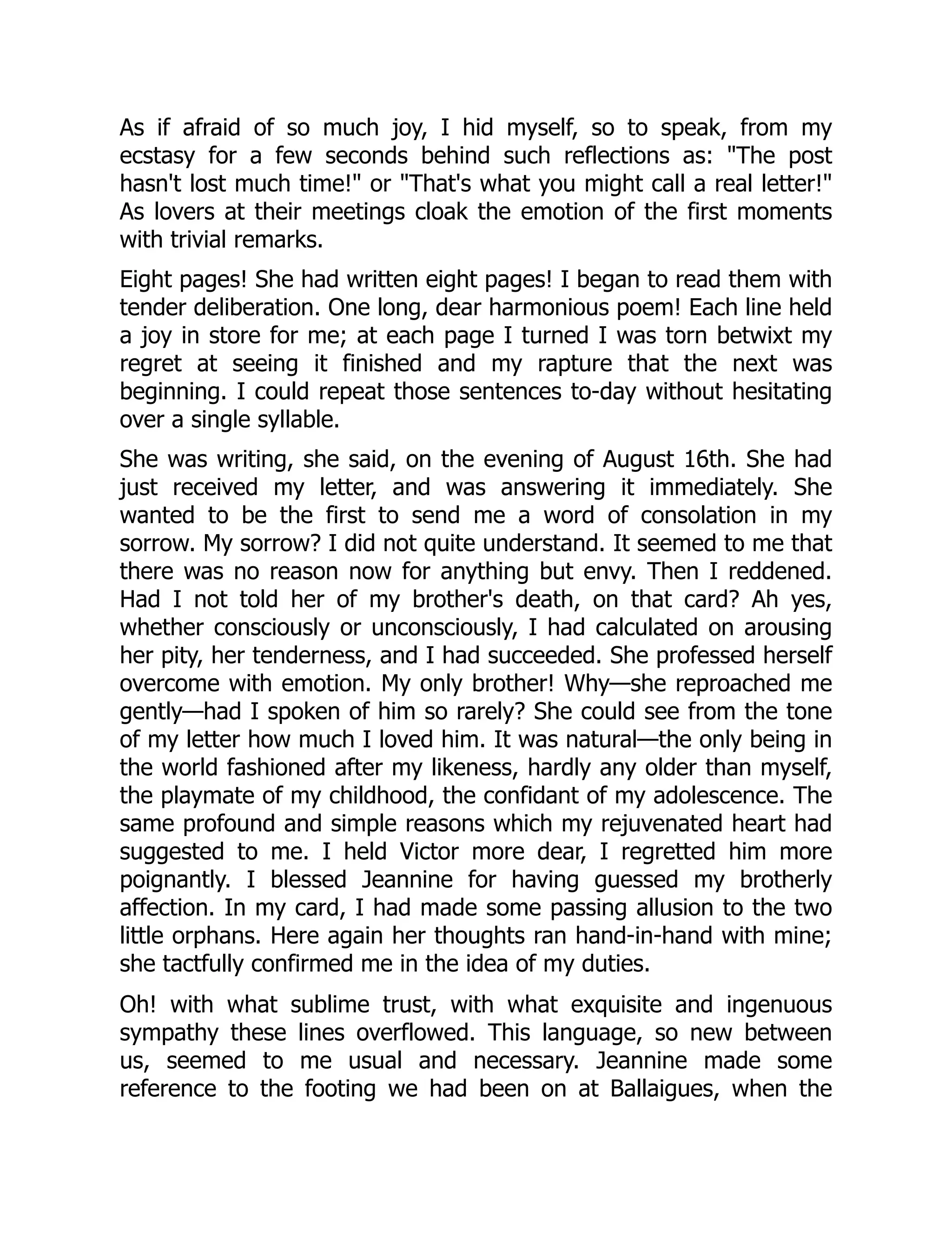 As if afraid of so much joy, I hid myself, so to speak, from my
ecstasy for a few seconds behind such reflections as: "The post
hasn't lost much time!" or "That's what you might call a real letter!"
As lovers at their meetings cloak the emotion of the first moments
with trivial remarks.
Eight pages! She had written eight pages! I began to read them with
tender deliberation. One long, dear harmonious poem! Each line held
a joy in store for me; at each page I turned I was torn betwixt my
regret at seeing it finished and my rapture that the next was
beginning. I could repeat those sentences to-day without hesitating
over a single syllable.
She was writing, she said, on the evening of August 16th. She had
just received my letter, and was answering it immediately. She
wanted to be the first to send me a word of consolation in my
sorrow. My sorrow? I did not quite understand. It seemed to me that
there was no reason now for anything but envy. Then I reddened.
Had I not told her of my brother's death, on that card? Ah yes,
whether consciously or unconsciously, I had calculated on arousing
her pity, her tenderness, and I had succeeded. She professed herself
overcome with emotion. My only brother! Why—she reproached me
gently—had I spoken of him so rarely? She could see from the tone
of my letter how much I loved him. It was natural—the only being in
the world fashioned after my likeness, hardly any older than myself,
the playmate of my childhood, the confidant of my adolescence. The
same profound and simple reasons which my rejuvenated heart had
suggested to me. I held Victor more dear, I regretted him more
poignantly. I blessed Jeannine for having guessed my brotherly
affection. In my card, I had made some passing allusion to the two
little orphans. Here again her thoughts ran hand-in-hand with mine;
she tactfully confirmed me in the idea of my duties.
Oh! with what sublime trust, with what exquisite and ingenuous
sympathy these lines overflowed. This language, so new between
us, seemed to me usual and necessary. Jeannine made some
reference to the footing we had been on at Ballaigues, when the
 