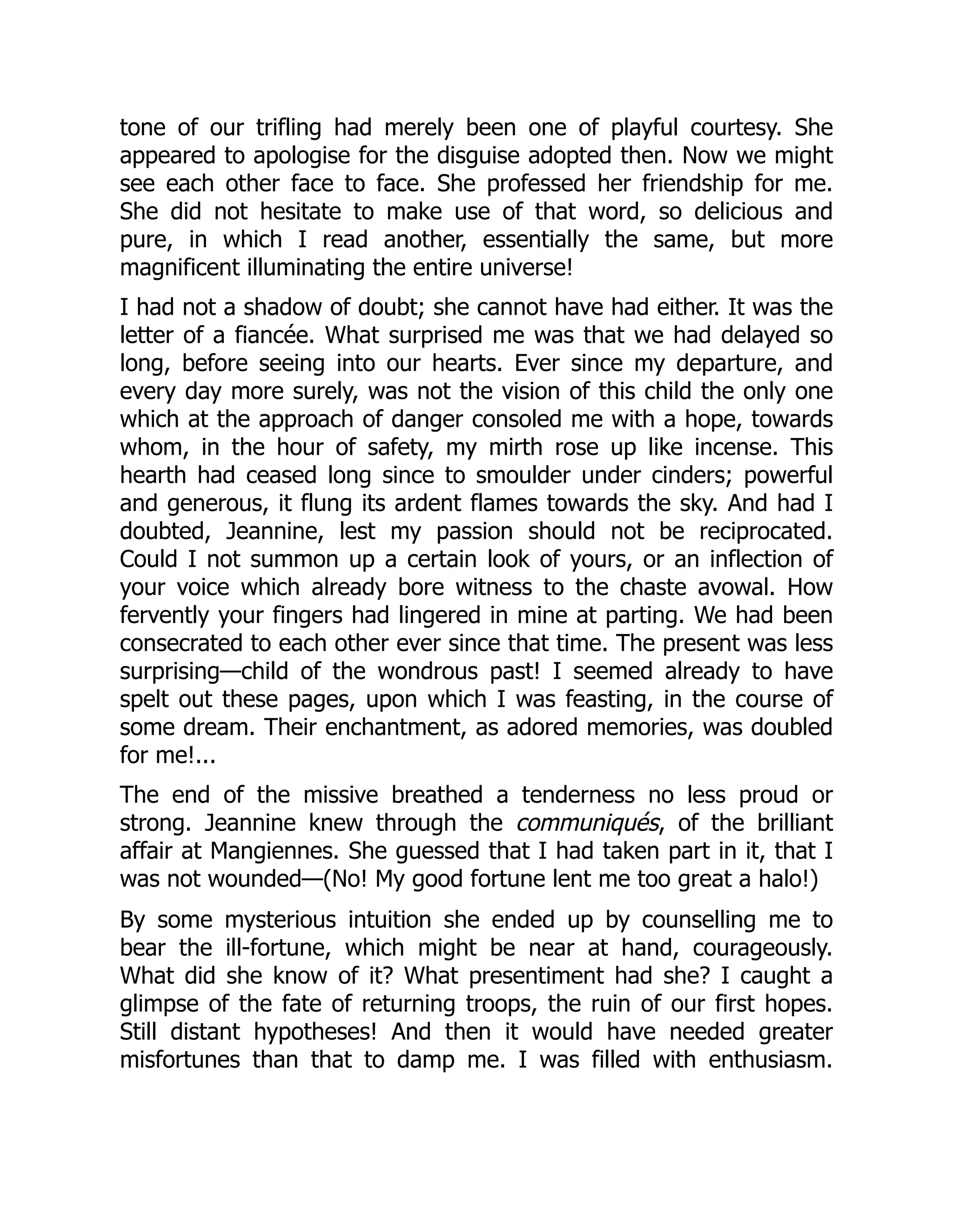 tone of our trifling had merely been one of playful courtesy. She
appeared to apologise for the disguise adopted then. Now we might
see each other face to face. She professed her friendship for me.
She did not hesitate to make use of that word, so delicious and
pure, in which I read another, essentially the same, but more
magnificent illuminating the entire universe!
I had not a shadow of doubt; she cannot have had either. It was the
letter of a fiancée. What surprised me was that we had delayed so
long, before seeing into our hearts. Ever since my departure, and
every day more surely, was not the vision of this child the only one
which at the approach of danger consoled me with a hope, towards
whom, in the hour of safety, my mirth rose up like incense. This
hearth had ceased long since to smoulder under cinders; powerful
and generous, it flung its ardent flames towards the sky. And had I
doubted, Jeannine, lest my passion should not be reciprocated.
Could I not summon up a certain look of yours, or an inflection of
your voice which already bore witness to the chaste avowal. How
fervently your fingers had lingered in mine at parting. We had been
consecrated to each other ever since that time. The present was less
surprising—child of the wondrous past! I seemed already to have
spelt out these pages, upon which I was feasting, in the course of
some dream. Their enchantment, as adored memories, was doubled
for me!...
The end of the missive breathed a tenderness no less proud or
strong. Jeannine knew through the communiqués, of the brilliant
affair at Mangiennes. She guessed that I had taken part in it, that I
was not wounded—(No! My good fortune lent me too great a halo!)
By some mysterious intuition she ended up by counselling me to
bear the ill-fortune, which might be near at hand, courageously.
What did she know of it? What presentiment had she? I caught a
glimpse of the fate of returning troops, the ruin of our first hopes.
Still distant hypotheses! And then it would have needed greater
misfortunes than that to damp me. I was filled with enthusiasm.
 